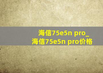 海信75e5n pro_海信75e5n pro价格